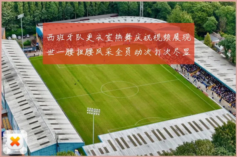 西班牙队更衣室热舞庆祝视频展现世一腰扭腰风采全员动次打次尽显欢乐气氛