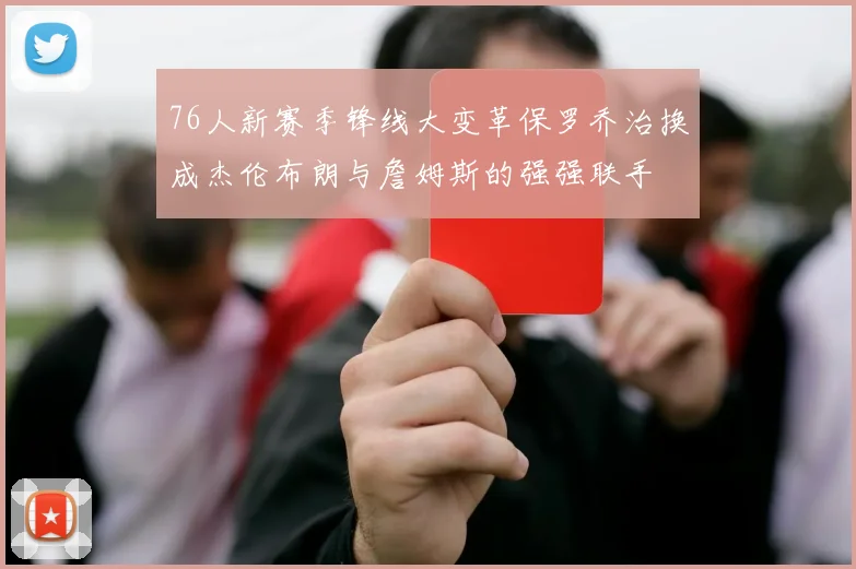 76人新赛季锋线大变革保罗乔治换成杰伦布朗与詹姆斯的强强联手