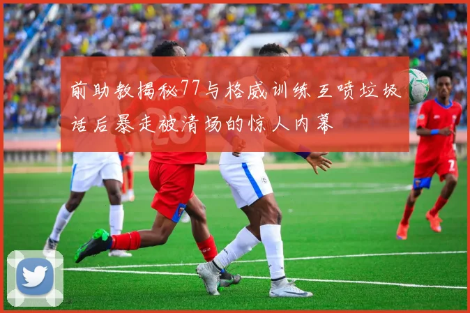 前助教揭秘77与格威训练互喷垃圾话后暴走被清场的惊人内幕