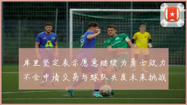 库里坚定表示愿意继续为勇士效力不会申请交易与球队共度未来挑战